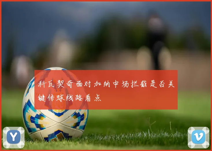 科瓦契奇面对加纳中场拦截是否关键传球线路看点