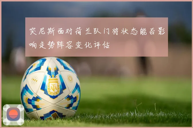 突尼斯面对荷兰队门将状态能否影响走势阵容变化评估