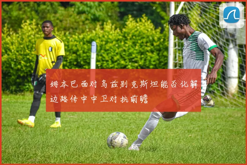 姆本巴面对乌兹别克斯坦能否化解边路传中中卫对抗前瞻