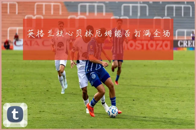 英格兰核心贝林厄姆能否打满全场