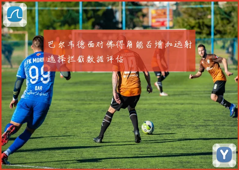 巴尔韦德面对佛得角能否增加远射选择拦截数据评估