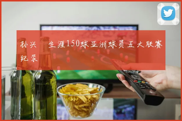 孙兴慜生涯150球亚洲球员五大联赛纪录