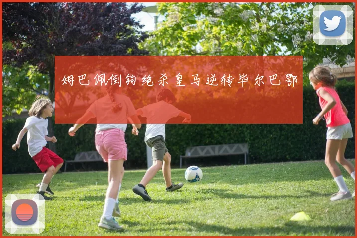 姆巴佩倒钩绝杀皇马逆转毕尔巴鄂