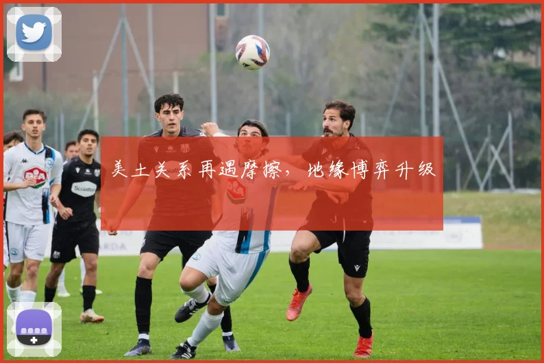美土关系再遇摩擦,地缘博弈升级