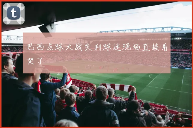 巴西点球大战失利球迷现场直接看哭了