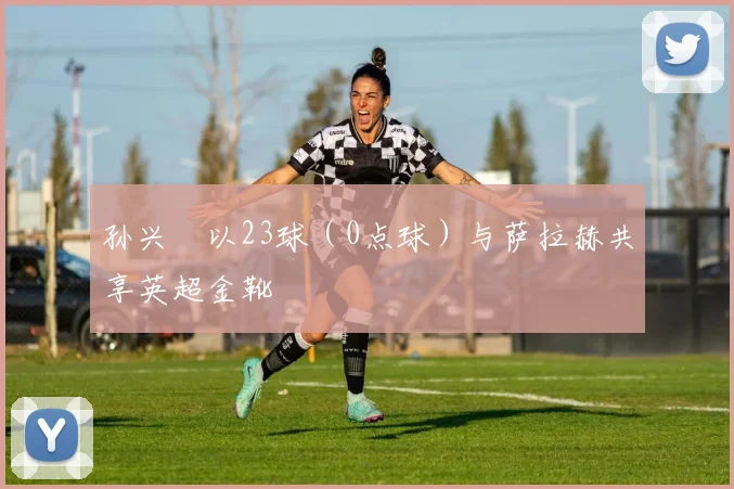 孙兴慜以23球(0点球)与萨拉赫共享英超金靴