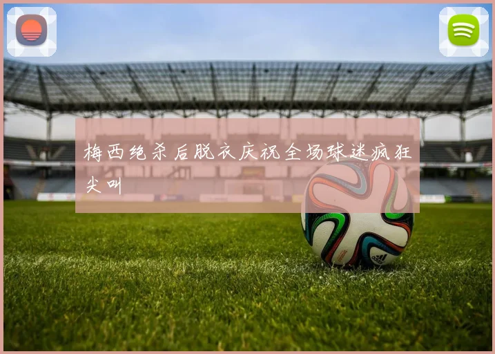 梅西绝杀后脱衣庆祝全场球迷疯狂尖叫