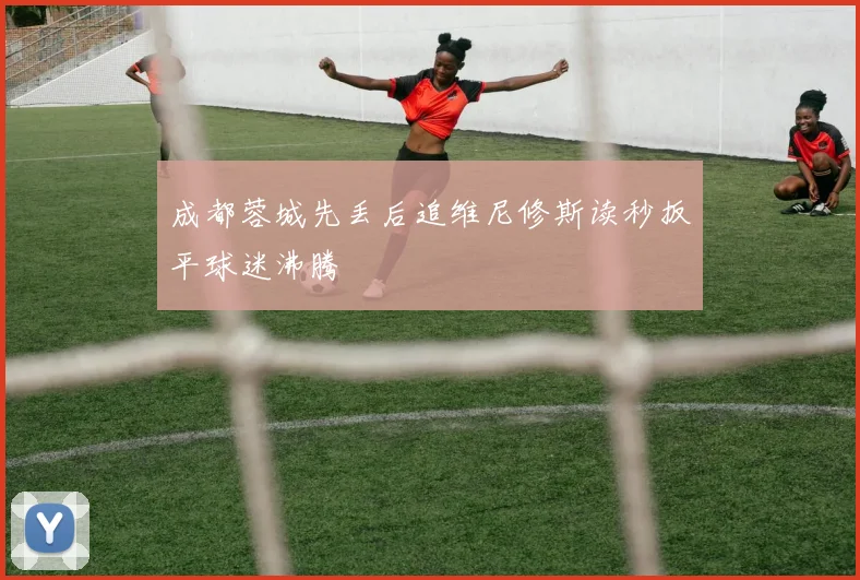 成都蓉城先丢后追维尼修斯读秒扳平球迷沸腾