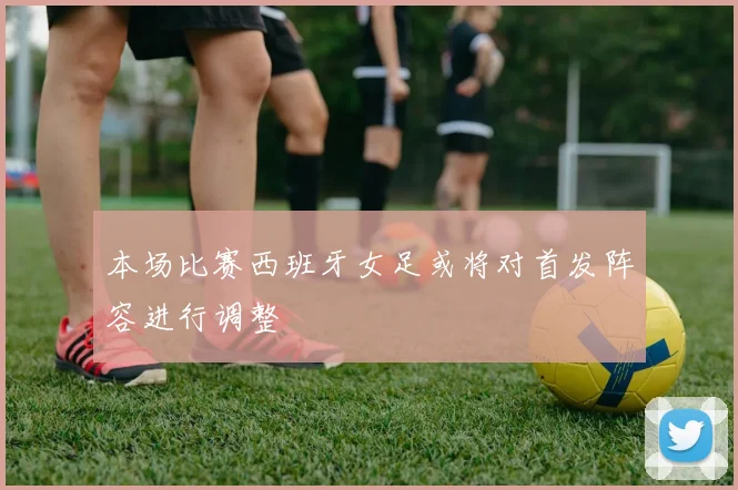 本场比赛西班牙女足或将对首发阵容进行调整