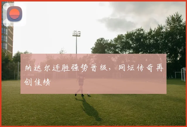 纳达尔连胜强势晋级,网坛传奇再创佳绩
