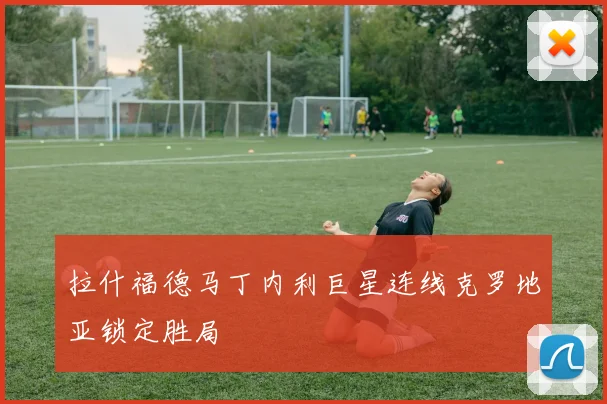 拉什福德马丁内利巨星连线克罗地亚锁定胜局