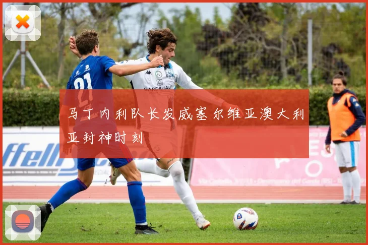 马丁内利队长发威塞尔维亚澳大利亚封神时刻