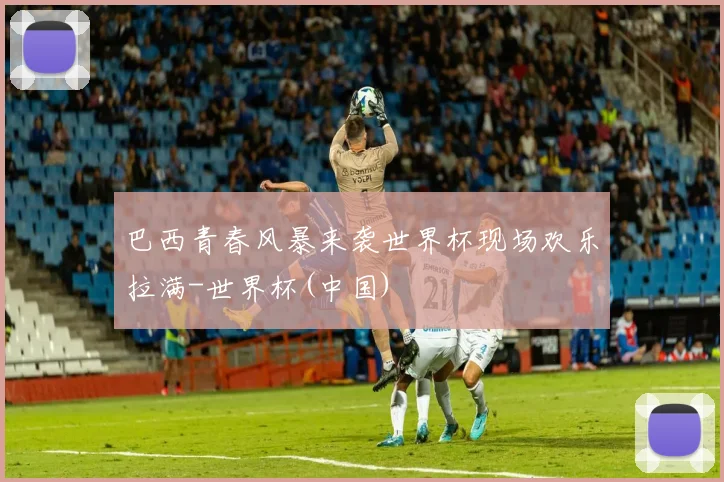 巴西青春风暴来袭世界杯现场欢乐拉满-世界杯(中国)