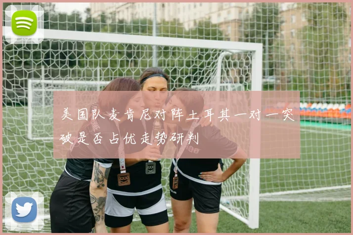 美国队麦肯尼对阵土耳其一对一突破是否占优走势研判