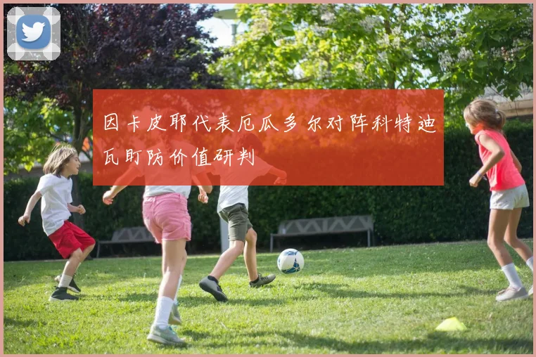 因卡皮耶代表厄瓜多尔对阵科特迪瓦盯防价值研判