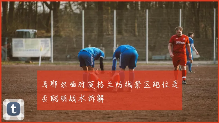 马耶尔面对英格兰防线禁区跑位是否聪明战术拆解