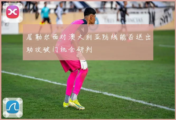 居勒尔面对澳大利亚防线能否送出助攻破门机会研判