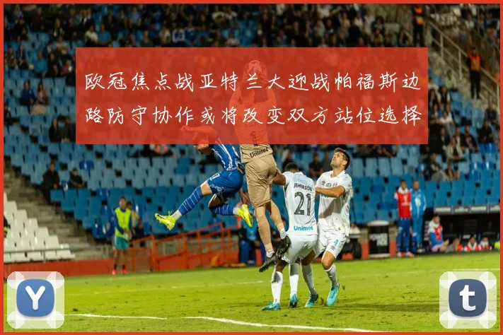 欧冠焦点战亚特兰大迎战帕福斯边路防守协作或将改变双方站位选择