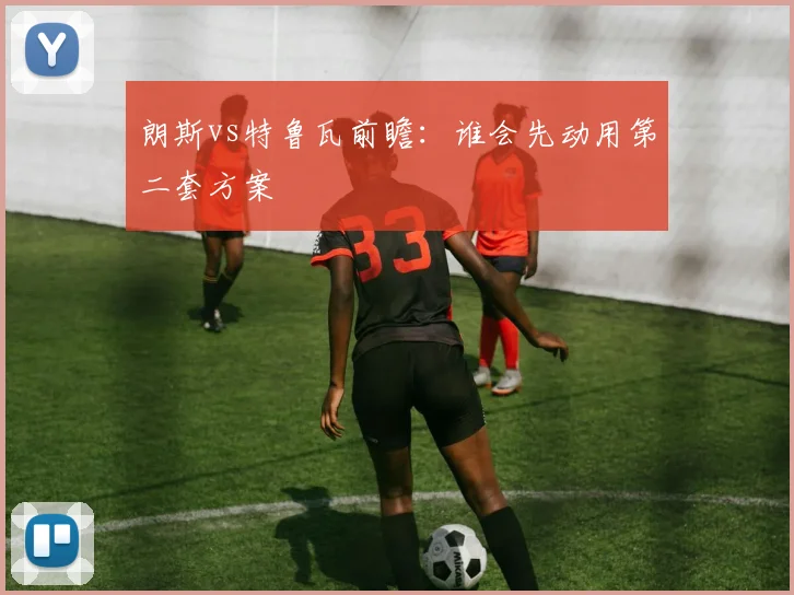 朗斯vs特鲁瓦前瞻：谁会先动用第二套方案