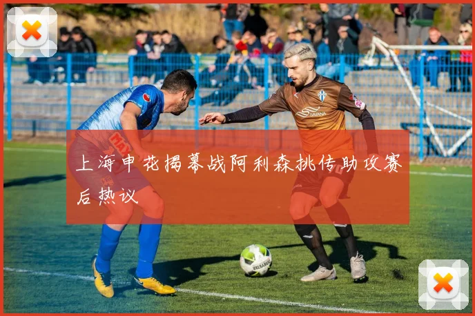 上海申花揭幕战阿利森挑传助攻赛后热议