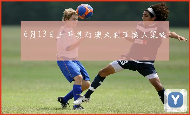 6月13日土耳其对澳大利亚换人策略