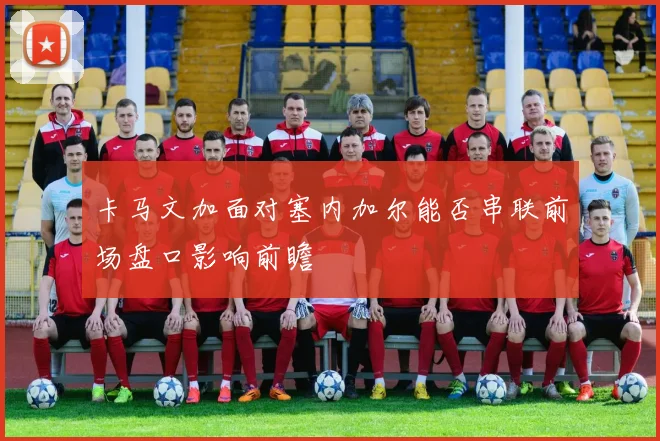 卡马文加面对塞内加尔能否串联前场盘口影响前瞻