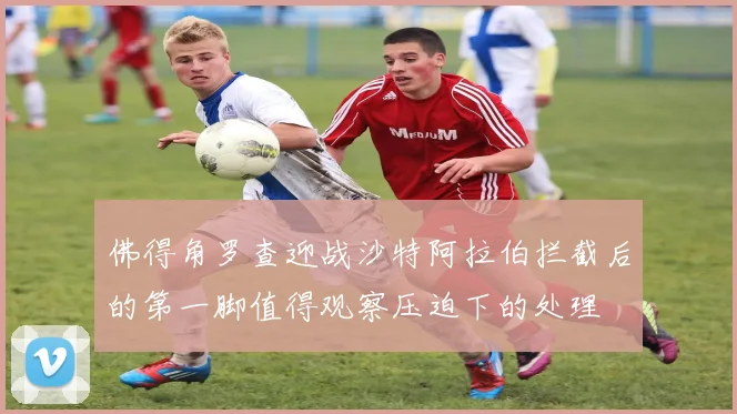 佛得角罗查迎战沙特阿拉伯拦截后的第一脚值得观察压迫下的处理