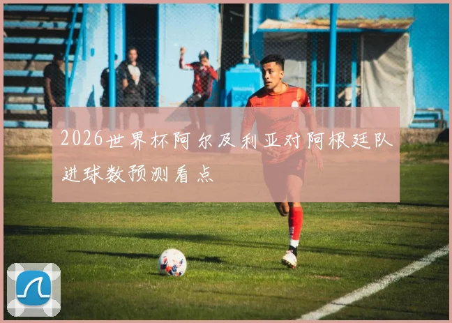 2026世界杯阿尔及利亚对阿根廷队进球数预测看点