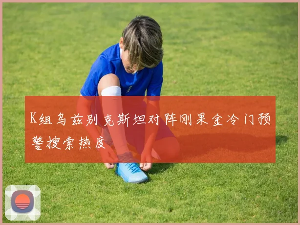 K组乌兹别克斯坦对阵刚果金冷门预警搜索热度
