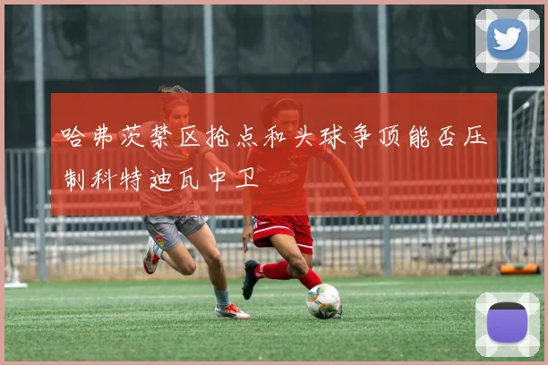 哈弗茨禁区抢点和头球争顶能否压制科特迪瓦中卫