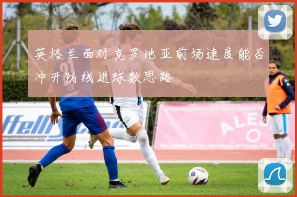 英格兰面对克罗地亚前场速度能否冲开防线进球数思路