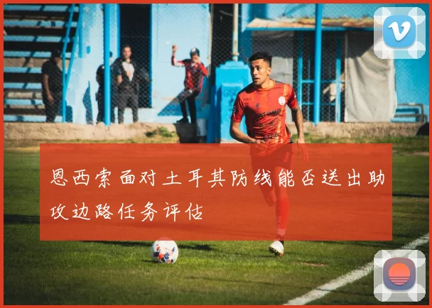 恩西索面对土耳其防线能否送出助攻边路任务评估