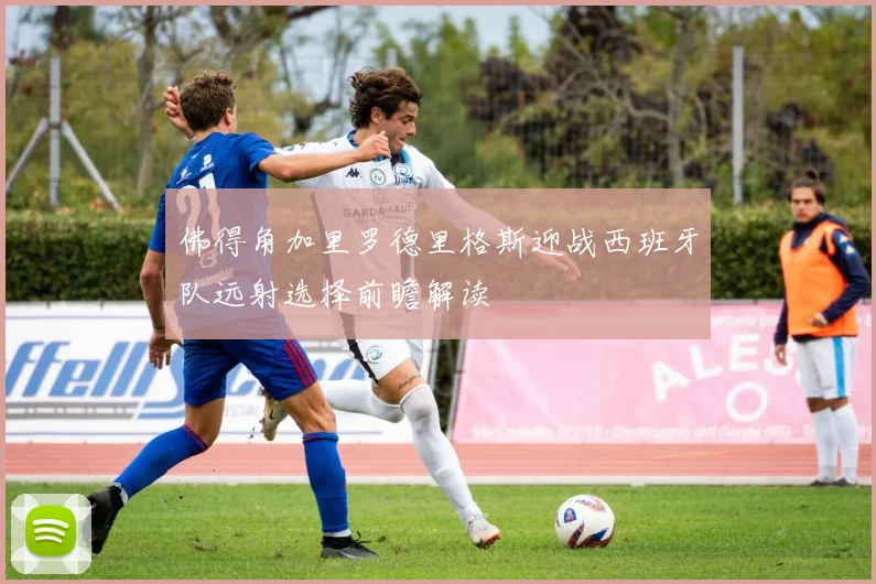 佛得角加里罗德里格斯迎战西班牙队远射选择前瞻解读