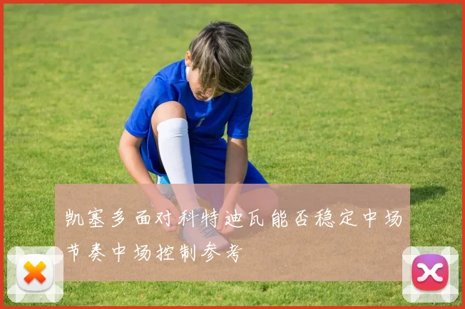凯塞多面对科特迪瓦能否稳定中场节奏中场控制参考