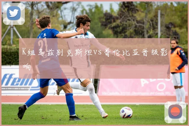 K组乌兹别克斯坦vs哥伦比亚晋级影响