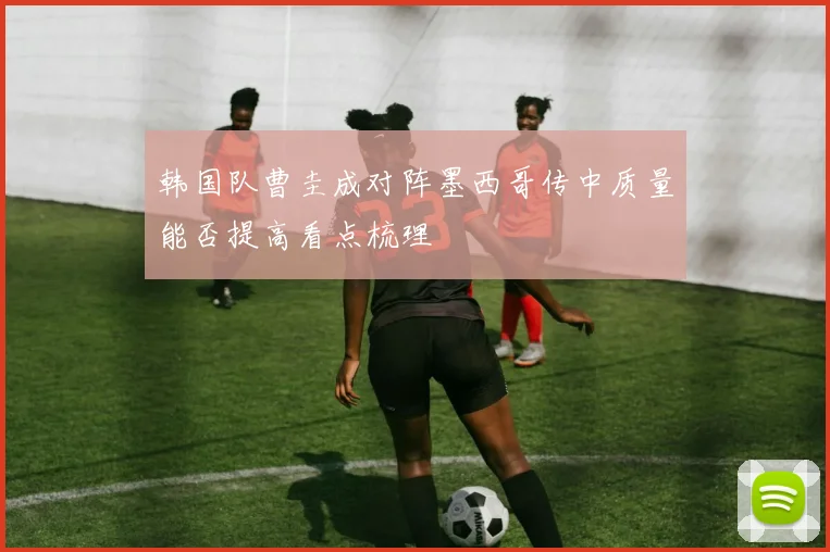 韩国队曹圭成对阵墨西哥传中质量能否提高看点梳理
