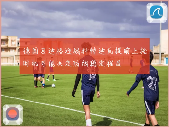 德国吕迪格迎战科特迪瓦提前上抢时机可能决定防线稳定程度